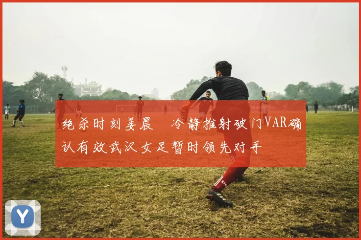 绝杀时刻姜晨璟冷静推射破门VAR确认有效武汉女足暂时领先对手