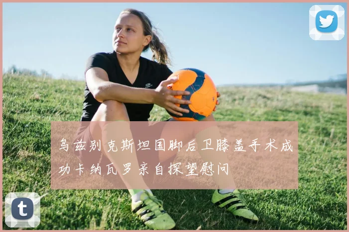 乌兹别克斯坦国脚后卫膝盖手术成功卡纳瓦罗亲自探望慰问