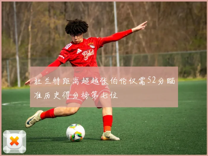 杜兰特距离超越张伯伦仅需52分瞄准历史得分榜第七位
