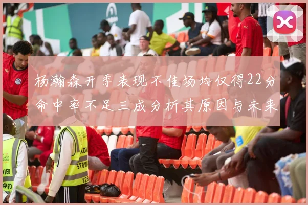 杨瀚森开季表现不佳场均仅得22分命中率不足三成分析其原因与未来发展潜力