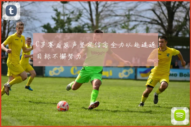 C罗赛后发声坚定信念全力以赴追逐目标不懈努力