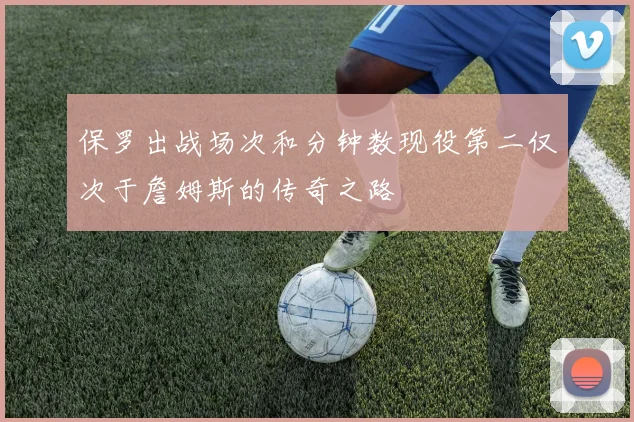保罗出战场次和分钟数现役第二仅次于詹姆斯的传奇之路