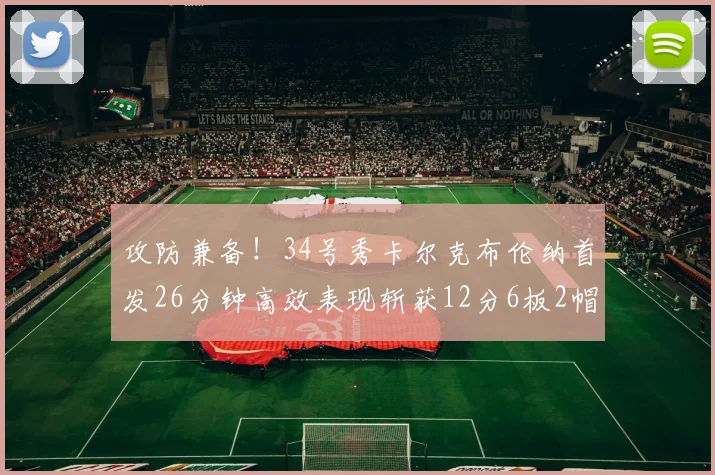 攻防兼备！34号秀卡尔克布伦纳首发26分钟高效表现斩获12分6板2帽