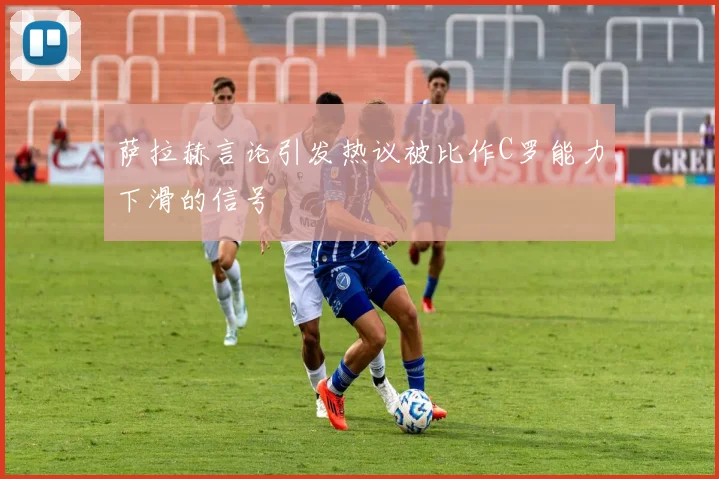 萨拉赫言论引发热议被比作C罗能力下滑的信号