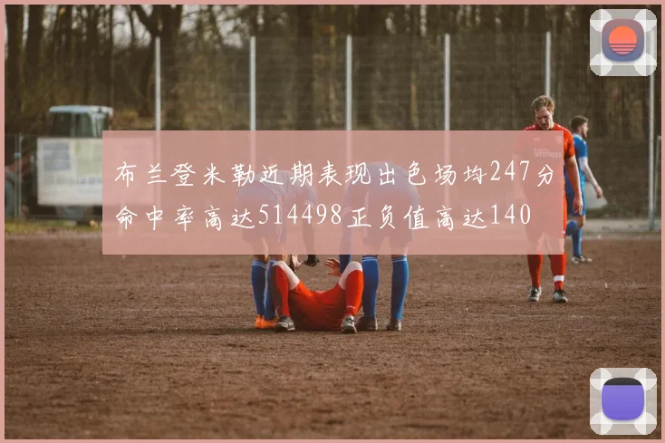 布兰登米勒近期表现出色场均247分命中率高达514498正负值高达140