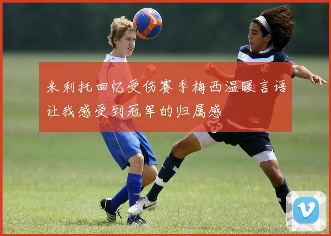米利托回忆受伤赛季梅西温暖言语让我感受到冠军的归属感