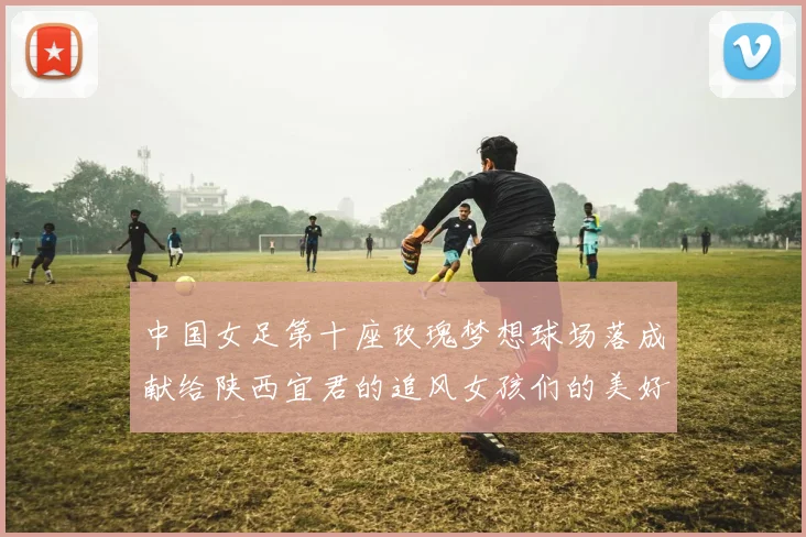 中国女足第十座玫瑰梦想球场落成献给陕西宜君的追风女孩们的美好祝福