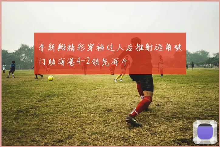 李新翔精彩穿裆过人后推射远角破门助海港4-2领先海牛