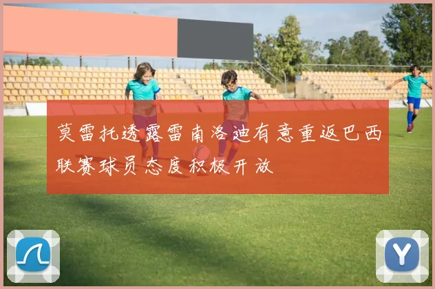 莫雷托透露雷南洛迪有意重返巴西联赛球员态度积极开放