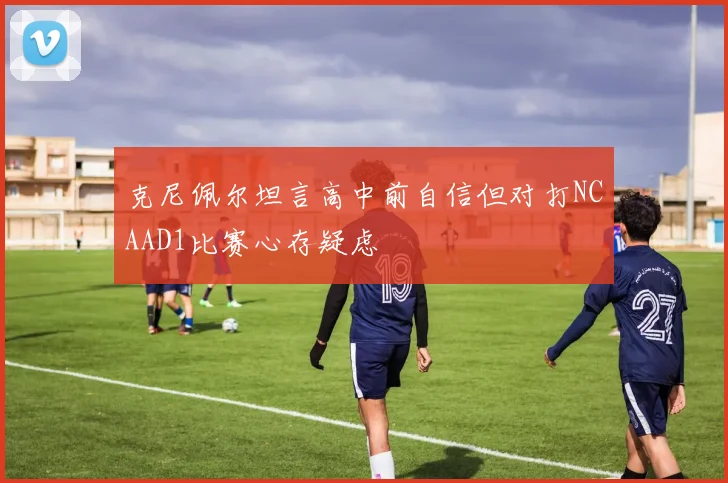 克尼佩尔坦言高中前自信但对打NCAAD1比赛心存疑虑