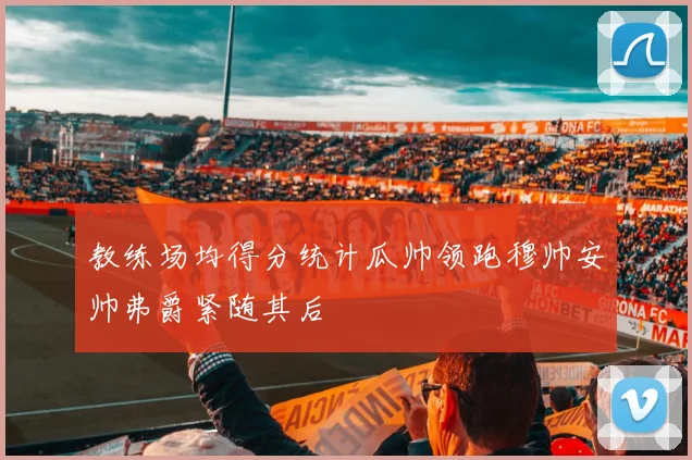 教练场均得分统计瓜帅领跑穆帅安帅弗爵紧随其后