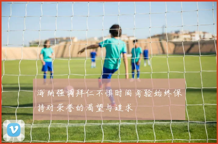 海纳强调拜仁不惧时间考验始终保持对荣誉的渴望与追求