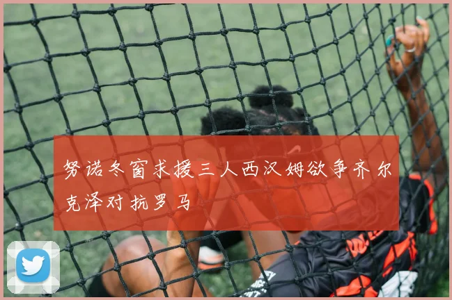 努诺冬窗求援三人西汉姆欲争齐尔克泽对抗罗马