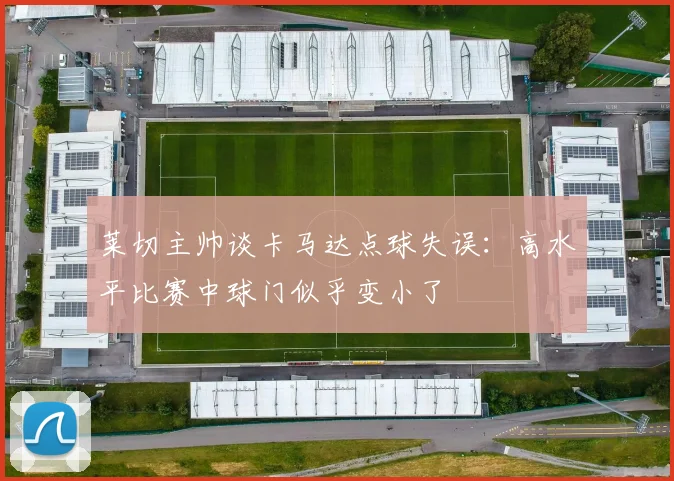 莱切主帅谈卡马达点球失误：高水平比赛中球门似乎变小了