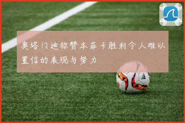 奥塔门迪称赞本菲卡胜利令人难以置信的表现与努力