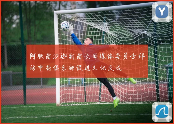 阿联酋沙迦副酋长率媒体委员会拜访申花俱乐部促进文化交流