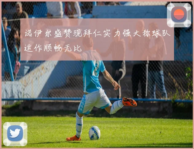 诺伊尔盛赞现拜仁实力强大称球队运作顺畅无比